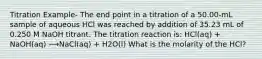 Titration Example- The end point in a titration of a 50.00-mL sample of aqueous HCl was reached by addition of 35.23 mL of 0.250 M NaOH titrant. The titration reaction is: HCl(aq) + NaOH(aq) ⟶NaCl(aq) + H2O(l) What is the molarity of the HCl?