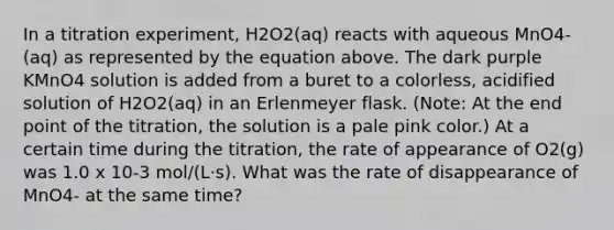 In a titration experiment, H2O2(aq) reacts with aqueous MnO4-(aq) as represented by the equation above. The dark purple KMnO4 solution is added from a buret to a colorless, acidified solution of H2O2(aq) in an Erlenmeyer flask. (Note: At the end point of the titration, the solution is a pale pink color.) At a certain time during the titration, the rate of appearance of O2(g) was 1.0 x 10-3 mol/(L⋅s). What was the rate of disappearance of MnO4- at the same time?