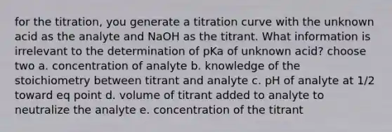 for the titration, you generate a titration curve with the unknown acid as the analyte and NaOH as the titrant. What information is irrelevant to the determination of pKa of unknown acid? choose two a. concentration of analyte b. knowledge of the stoichiometry between titrant and analyte c. pH of analyte at 1/2 toward eq point d. volume of titrant added to analyte to neutralize the analyte e. concentration of the titrant