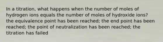 In a titration, what happens when the number of moles of hydrogen ions equals the number of moles of hydroxide ions? the equivalence point has been reached; the end point has been reached; the point of neutralization has been reached; the titration has failed