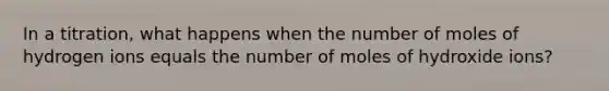 In a titration, what happens when the number of moles of hydrogen ions equals the number of moles of hydroxide ions?