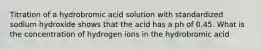 Titration of a hydrobromic acid solution with standardized sodium hydroxide shows that the acid has a ph of 0.45. What is the concentration of hydrogen ions in the hydrobromic acid