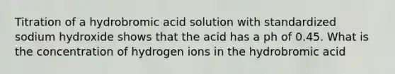 Titration of a hydrobromic acid solution with standardized sodium hydroxide shows that the acid has a ph of 0.45. What is the concentration of hydrogen ions in the hydrobromic acid