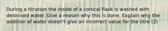 During a titration the inside of a conical flask is washed with deionised water. Give a reason why this is done. Explain why the addition of water doesn't give an incorrect value for the titre (2)