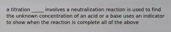 a titration _____ involves a neutralization reaction is used to find the unknown concentration of an acid or a base uses an indicator to show when the reaction is complete all of the above