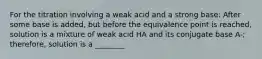 For the titration involving a weak acid and a strong base: After some base is added, but before the equivalence point is reached, solution is a mixture of weak acid HA and its conjugate base A-; therefore, solution is a ________