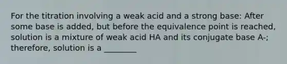 For the titration involving a weak acid and a strong base: After some base is added, but before the equivalence point is reached, solution is a mixture of weak acid HA and its conjugate base A-; therefore, solution is a ________