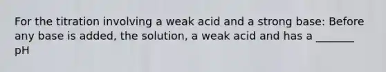 For the titration involving a weak acid and a strong base: Before any base is added, the solution, a weak acid and has a _______ pH