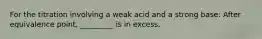 For the titration involving a weak acid and a strong base: After equivalence point, _________ is in excess.