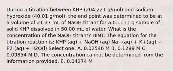 During a titration between KHP (204.221 g/mol) and sodium hydroxide (40.01 g/mol), the end point was determined to be at a volume of 21.37 mL of NaOH titrant for a 0.1111-g sample of solid KHP dissolved in 50.00 mL of water. What is the concentration of the NaOH titrant? HINT: The equation for the titration reaction is: KHP (aq) + NaOH (aq) Na+(aq) + K+(aq) + P2-(aq) + H2O(l) Select one: A. 0.02546 M B. 0.1299 M C. 0.09854 M D. The concentration cannot be determined from the information provided. E. 0.04274 M