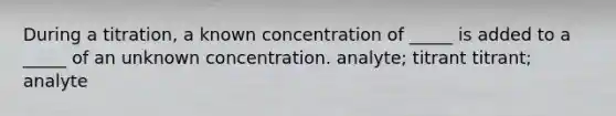 During a titration, a known concentration of _____ is added to a _____ of an unknown concentration. analyte; titrant titrant; analyte