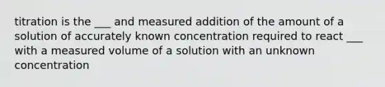 titration is the ___ and measured addition of the amount of a solution of accurately known concentration required to react ___ with a measured volume of a solution with an unknown concentration