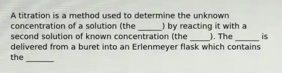 A titration is a method used to determine the unknown concentration of a solution (the ______) by reacting it with a second solution of known concentration (the _____). The ______ is delivered from a buret into an Erlenmeyer flask which contains the _______