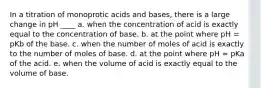 In a titration of monoprotic acids and bases, there is a large change in pH ____ a. when the concentration of acid is exactly equal to the concentration of base. b. at the point where pH = pKb of the base. c. when the number of moles of acid is exactly to the number of moles of base. d. at the point where pH = pKa of the acid. e. when the volume of acid is exactly equal to the volume of base.