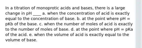 In a titration of monoprotic <a href='https://www.questionai.com/knowledge/kvCSAshSAf-acids-and-bases' class='anchor-knowledge'>acids and bases</a>, there is a large change in pH ____ a. when the concentration of acid is exactly equal to the concentration of base. b. at the point where pH = pKb of the base. c. when the number of moles of acid is exactly to the number of moles of base. d. at the point where pH = pKa of the acid. e. when the volume of acid is exactly equal to the volume of base.