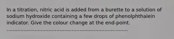 In a titration, nitric acid is added from a burette to a solution of sodium hydroxide containing a few drops of phenolphthalein indicator. Give the colour change at the end-point. ..............................................................................