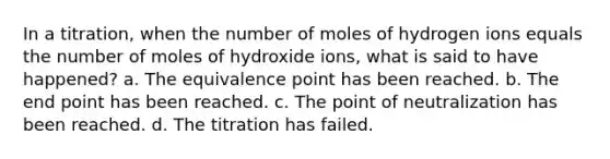 In a titration, when the number of moles of hydrogen ions equals the number of moles of hydroxide ions, what is said to have happened? a. The equivalence point has been reached. b. The end point has been reached. c. The point of neutralization has been reached. d. The titration has failed.