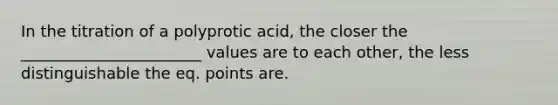 In the titration of a polyprotic acid, the closer the _______________________ values are to each other, the less distinguishable the eq. points are.