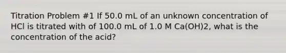 Titration Problem #1 If 50.0 mL of an unknown concentration of HCl is titrated with of 100.0 mL of 1.0 M Ca(OH)2, what is the concentration of the acid?