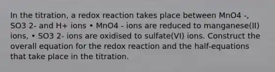 In the titration, a redox reaction takes place between MnO4 -, SO3 2- and H+ ions • MnO4 - ions are reduced to manganese(II) ions, • SO3 2- ions are oxidised to sulfate(VI) ions. Construct the overall equation for the redox reaction and the half-equations that take place in the titration.