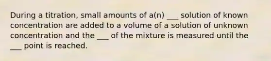 During a titration, small amounts of a(n) ___ solution of known concentration are added to a volume of a solution of unknown concentration and the ___ of the mixture is measured until the ___ point is reached.