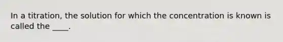 In a titration, the solution for which the concentration is known is called the ____.