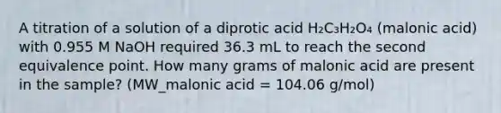 A titration of a solution of a diprotic acid H₂C₃H₂O₄ (malonic acid) with 0.955 M NaOH required 36.3 mL to reach the second equivalence point. How many grams of malonic acid are present in the sample? (MW_malonic acid = 104.06 g/mol)