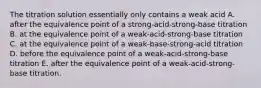 The titration solution essentially only contains a weak acid A. after the equivalence point of a strong-acid-strong-base titration B. at the equivalence point of a weak-acid-strong-base titration C. at the equivalence point of a weak-base-strong-acid titration D. before the equivalence point of a weak-acid-strong-base titration E. after the equivalence point of a weak-acid-strong-base titration.