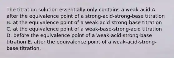 The titration solution essentially only contains a weak acid A. after the equivalence point of a strong-acid-strong-base titration B. at the equivalence point of a weak-acid-strong-base titration C. at the equivalence point of a weak-base-strong-acid titration D. before the equivalence point of a weak-acid-strong-base titration E. after the equivalence point of a weak-acid-strong-base titration.