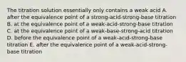 The titration solution essentially only contains a weak acid A. after the equivalence point of a strong-acid-strong-base titration B. at the equivalence point of a weak-acid-strong-base titration C. at the equivalence point of a weak-base-strong-acid titration D. before the equivalence point of a weak-acid-strong-base titration E. after the equivalence point of a weak-acid-strong-base titration