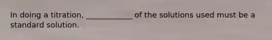 In doing a titration, ____________ of the solutions used must be a standard solution.