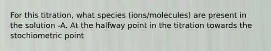 For this titration, what species (ions/molecules) are present in the solution -A. At the halfway point in the titration towards the stochiometric point