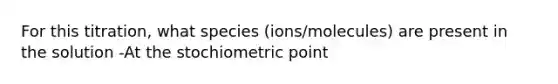 For this titration, what species (ions/molecules) are present in the solution -At the stochiometric point