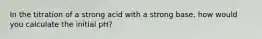 In the titration of a strong acid with a strong base, how would you calculate the initial pH?