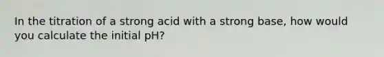 In the titration of a strong acid with a strong base, how would you calculate the initial pH?