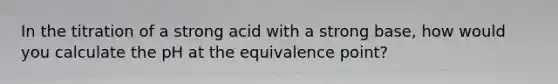 In the titration of a strong acid with a strong base, how would you calculate the pH at the equivalence point?