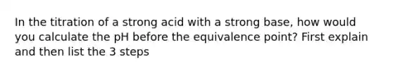 In the titration of a strong acid with a strong base, how would you calculate the pH before the equivalence point? First explain and then list the 3 steps