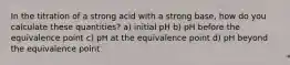 In the titration of a strong acid with a strong base, how do you calculate these quantities? a) initial pH b) pH before the equivalence point c) pH at the equivalence point d) pH beyond the equivalence point