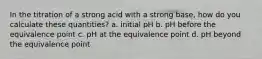 In the titration of a strong acid with a strong base, how do you calculate these quantities? a. initial pH b. pH before the equivalence point c. pH at the equivalence point d. pH beyond the equivalence point