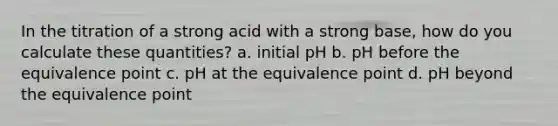 In the titration of a strong acid with a strong base, how do you calculate these quantities? a. initial pH b. pH before the equivalence point c. pH at the equivalence point d. pH beyond the equivalence point