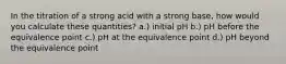 In the titration of a strong acid with a strong base, how would you calculate these quantities? a.) initial pH b.) pH before the equivalence point c.) pH at the equivalence point d.) pH beyond the equivalence point