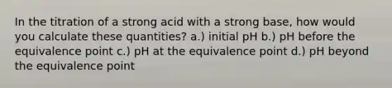 In the titration of a strong acid with a strong base, how would you calculate these quantities? a.) initial pH b.) pH before the equivalence point c.) pH at the equivalence point d.) pH beyond the equivalence point