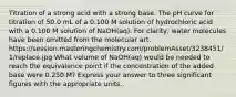 Titration of a strong acid with a strong base. The pH curve for titration of 50.0 mL of a 0.100 M solution of hydrochloric acid with a 0.100 M solution of NaOH(aq). For clarity, water molecules have been omitted from the molecular art. https://session.masteringchemistry.com/problemAsset/3238451/1/replace.jpg What volume of NaOH(aq) would be needed to reach the equivalence point if the concentration of the added base were 0.250 M? Express your answer to three significant figures with the appropriate units.