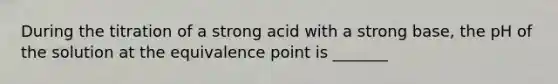 During the titration of a strong acid with a strong base, the pH of the solution at the equivalence point is _______