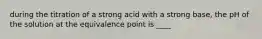 during the titration of a strong acid with a strong base, the pH of the solution at the equivalence point is ____