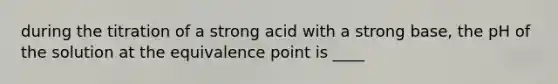 during the titration of a strong acid with a strong base, the pH of the solution at the equivalence point is ____