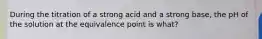 During the titration of a strong acid and a strong base, the pH of the solution at the equivalence point is what?