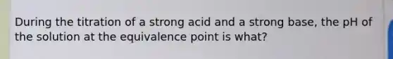 During the titration of a strong acid and a strong base, the pH of the solution at the equivalence point is what?