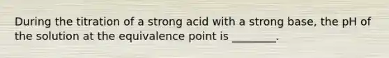 During the titration of a strong acid with a strong base, the pH of the solution at the equivalence point is ________.