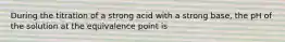 During the titration of a strong acid with a strong base, the pH of the solution at the equivalence point is